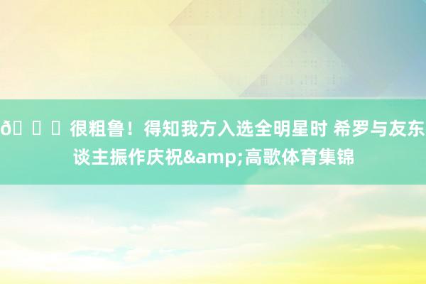 😆很粗鲁！得知我方入选全明星时 希罗与友东谈主振作庆祝&高歌体育集锦