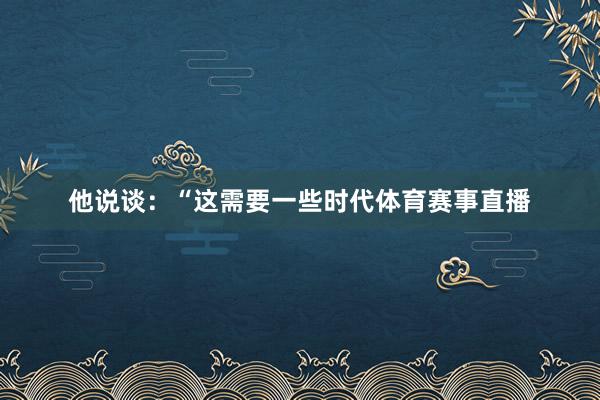 他说谈：“这需要一些时代体育赛事直播