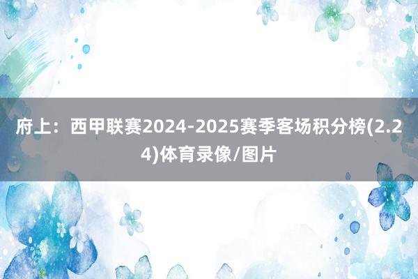 府上:西甲联赛2024-2025赛季客场积分榜(2.24)体育录像/图片