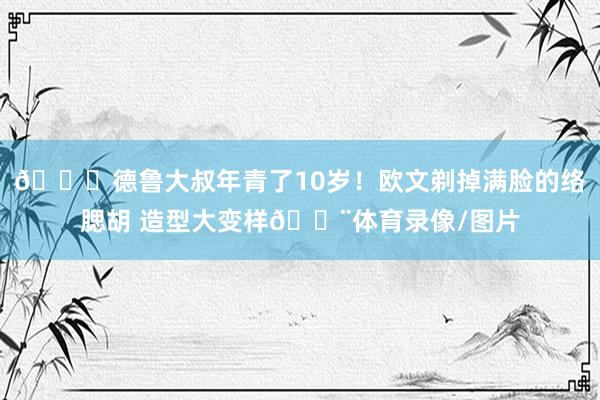😝德鲁大叔年青了10岁！欧文剃掉满脸的络腮胡 造型大变样👨体育录像/图片