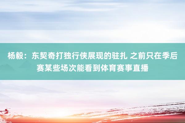 杨毅：东契奇打独行侠展现的驻扎 之前只在季后赛某些场次能看到体育赛事直播