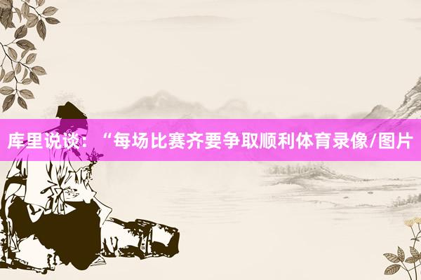 库里说谈：“每场比赛齐要争取顺利体育录像/图片