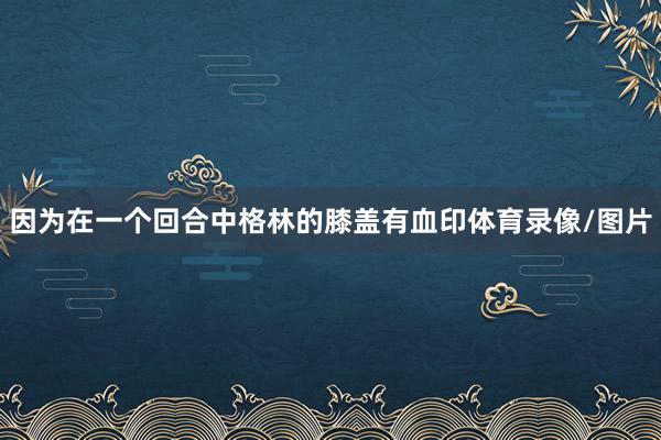 因为在一个回合中格林的膝盖有血印体育录像/图片
