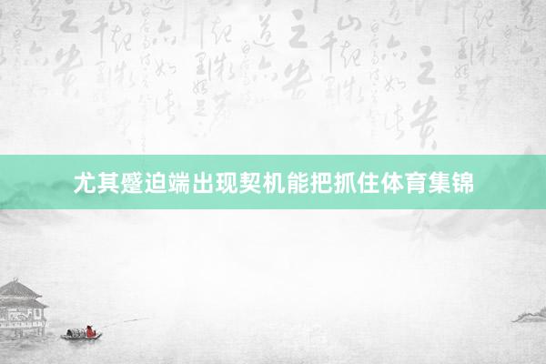 尤其蹙迫端出现契机能把抓住体育集锦