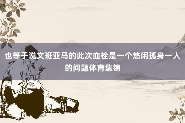 也等于说文班亚马的此次血栓是一个悠闲孤身一人的问题体育集锦