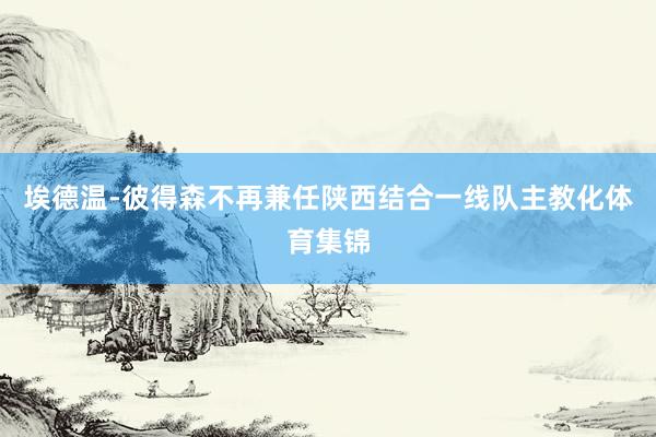 埃德温-彼得森不再兼任陕西结合一线队主教化体育集锦