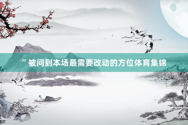 ”被问到本场最需要改动的方位体育集锦