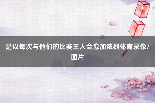 是以每次与他们的比赛王人会愈加浓烈体育录像/图片