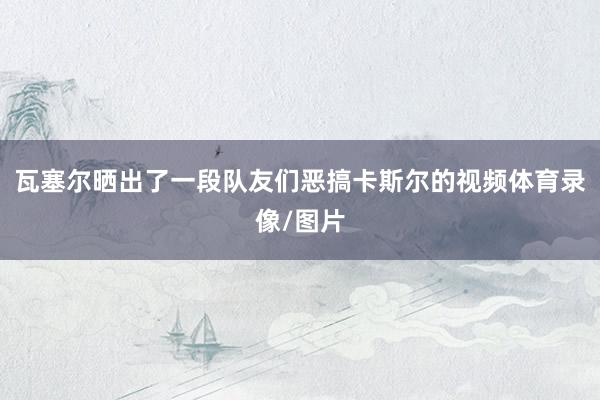 瓦塞尔晒出了一段队友们恶搞卡斯尔的视频体育录像/图片