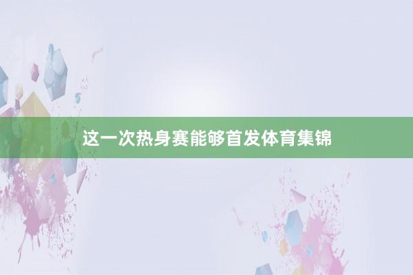 这一次热身赛能够首发体育集锦