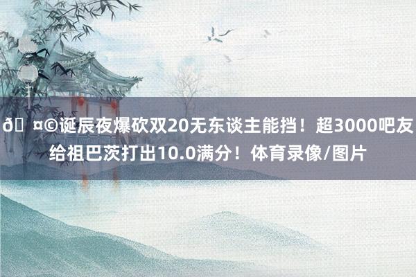 🤩诞辰夜爆砍双20无东谈主能挡！超3000吧友给祖巴茨打出10.0满分！体育录像/图片