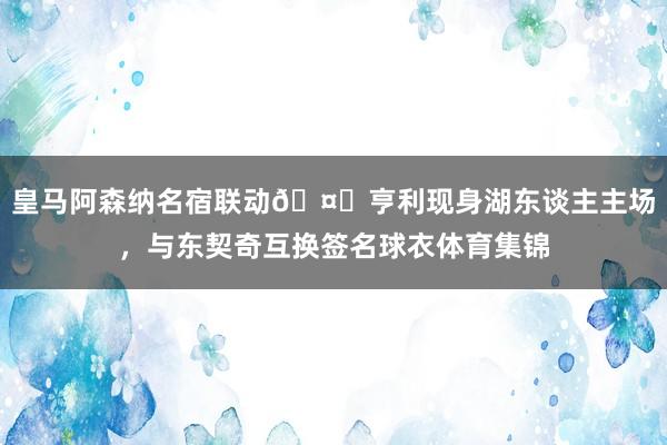 皇马阿森纳名宿联动🤝亨利现身湖东谈主主场，与东契奇互换签名球衣体育集锦
