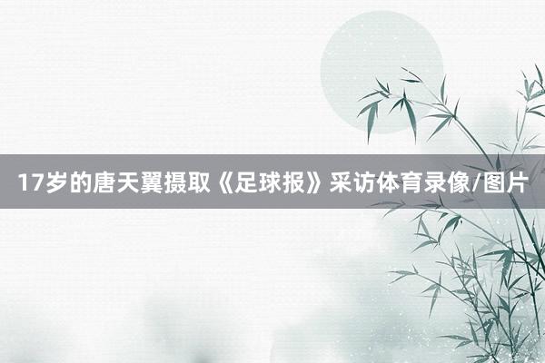 17岁的唐天翼摄取《足球报》采访体育录像/图片