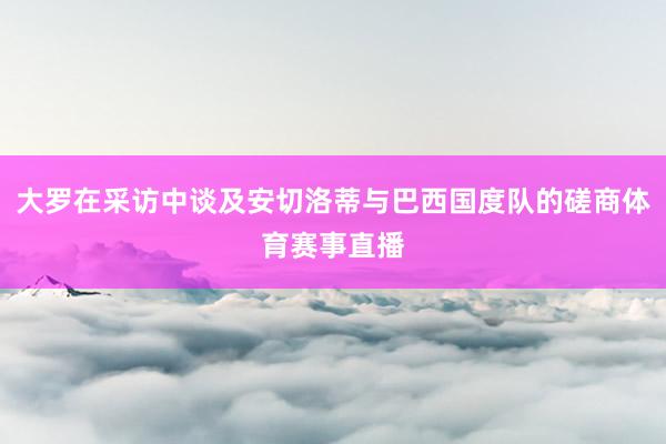 大罗在采访中谈及安切洛蒂与巴西国度队的磋商体育赛事直播