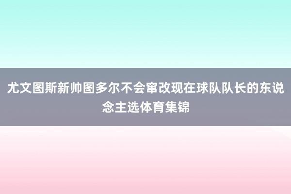 尤文图斯新帅图多尔不会窜改现在球队队长的东说念主选体育集锦