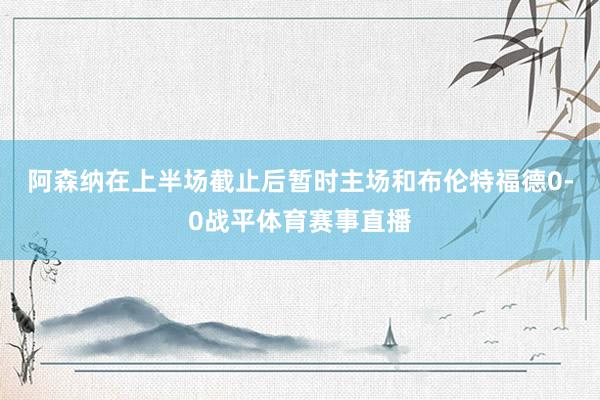 阿森纳在上半场截止后暂时主场和布伦特福德0-0战平体育赛事直播