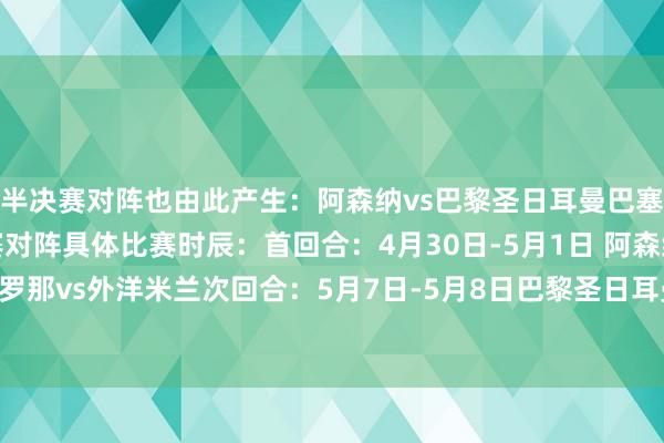半决赛对阵也由此产生：阿森纳vs巴黎圣日耳曼巴塞罗那vs外洋米兰半决赛对阵具体比赛时辰：首回合：4月30日-5月1日 阿森纳vs巴黎圣日耳曼巴塞罗那vs外洋米兰次回合：5月7日-5月8日巴黎圣日耳曼vs阿森纳外洋米兰vs巴塞罗那沙巴体育网体育信息