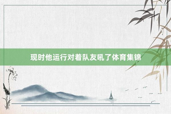 现时他运行对着队友吼了体育集锦