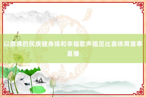 以鼎沸的民族健身操和幸福歌声插足比赛体育赛事直播