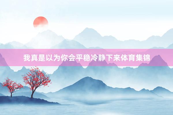 我真是以为你会平稳冷静下来体育集锦