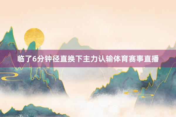 临了6分钟径直换下主力认输体育赛事直播