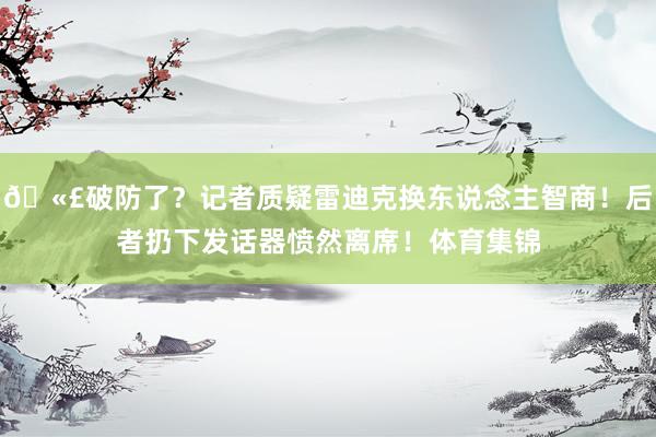🫣破防了？记者质疑雷迪克换东说念主智商！后者扔下发话器愤然离席！体育集锦