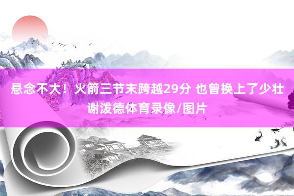 悬念不大！火箭三节末跨越29分 也曾换上了少壮谢泼德体育录像/图片