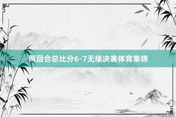 两回合总比分6-7无缘决赛体育集锦