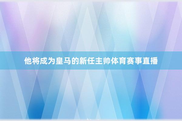 他将成为皇马的新任主帅体育赛事直播
