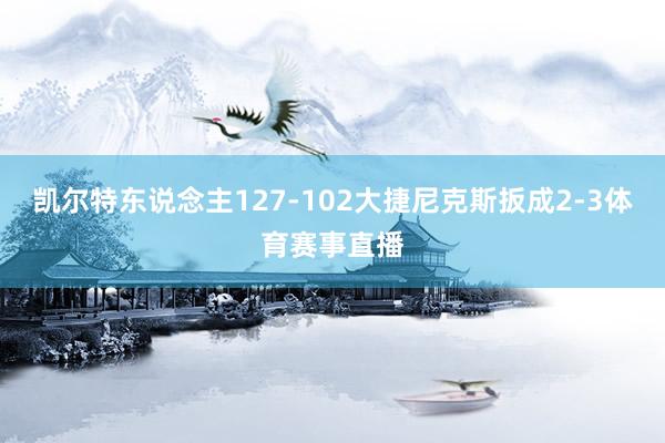凯尔特东说念主127-102大捷尼克斯扳成2-3体育赛事直播