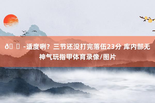 😭适度咧？三节还没打完落伍23分 库内部无神气玩指甲体育录像/图片