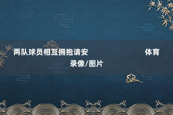 两队球员相互拥抱请安 体育录像/图片