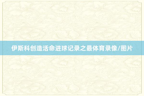 伊斯科创造活命进球记录之最体育录像/图片
