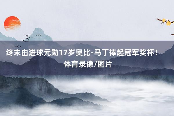 终末由进球元勋17岁奥比-马丁捧起冠军奖杯！    体育录像/图片