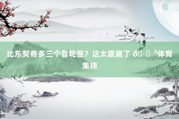 比东契奇多三个首轮签？这太跋扈了 😳体育集锦