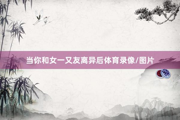 当你和女一又友离异后体育录像/图片
