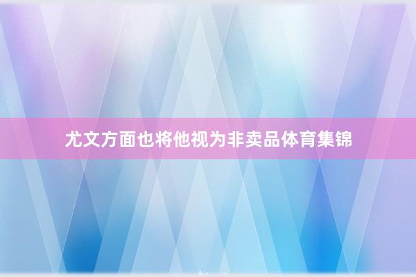 尤文方面也将他视为非卖品体育集锦