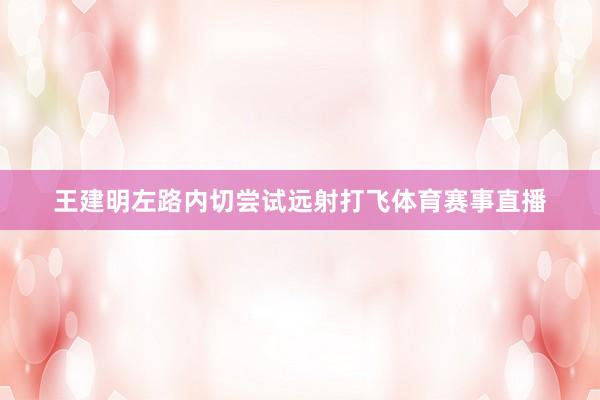 王建明左路内切尝试远射打飞体育赛事直播