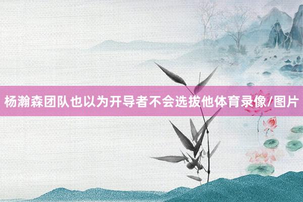 杨瀚森团队也以为开导者不会选拔他体育录像/图片