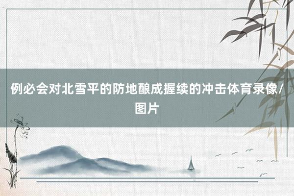 例必会对北雪平的防地酿成握续的冲击体育录像/图片