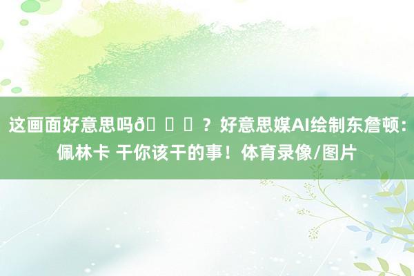 这画面好意思吗😍？好意思媒AI绘制东詹顿：佩林卡 干你该干的事！体育录像/图片