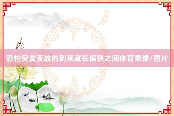 恐怕突发变故的到来就在褊狭之间体育录像/图片