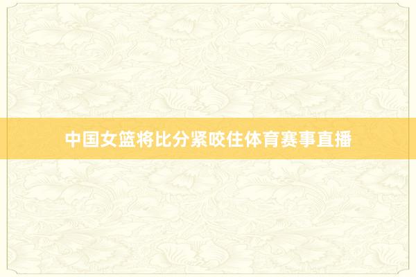 中国女篮将比分紧咬住体育赛事直播
