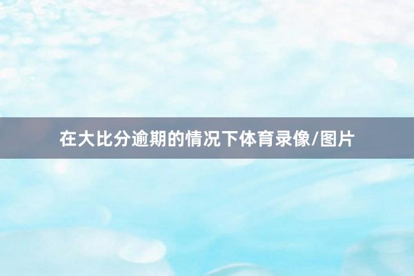 在大比分逾期的情况下体育录像/图片