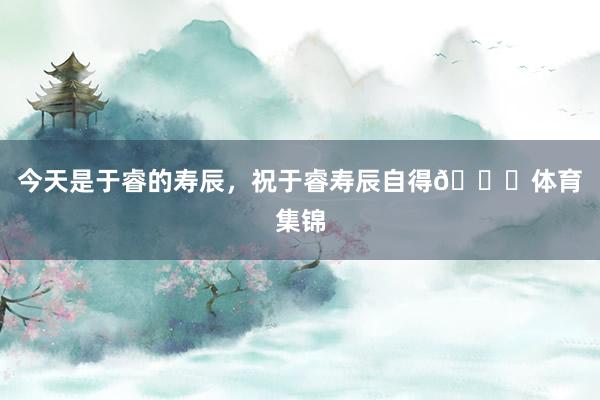 今天是于睿的寿辰，祝于睿寿辰自得🎂体育集锦