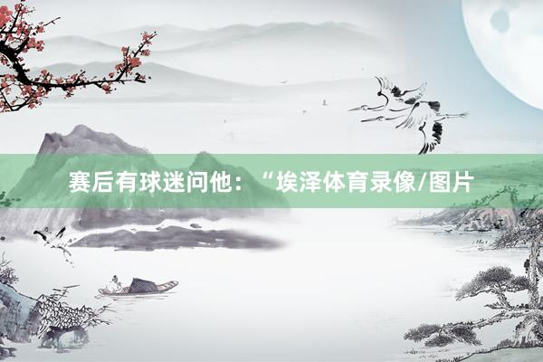 赛后有球迷问他：“埃泽体育录像/图片