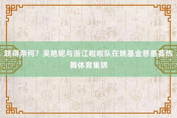 跳得奈何？吴艳妮与浙江啦啦队在姚基金慈善赛热舞体育集锦