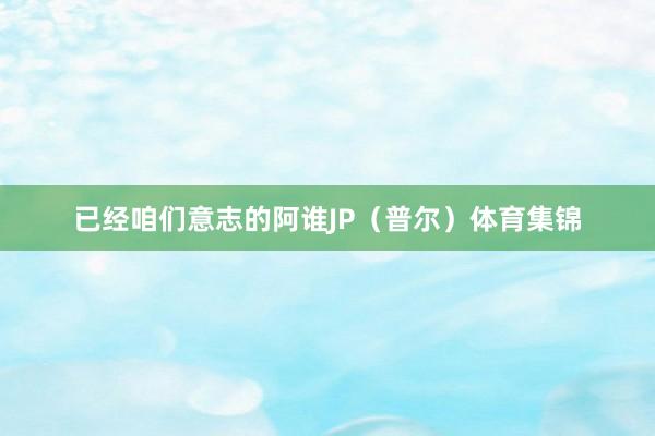 已经咱们意志的阿谁JP（普尔）体育集锦