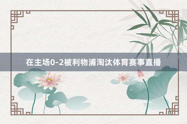 在主场0-2被利物浦淘汰体育赛事直播