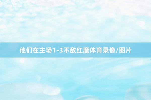 他们在主场1-3不敌红魔体育录像/图片